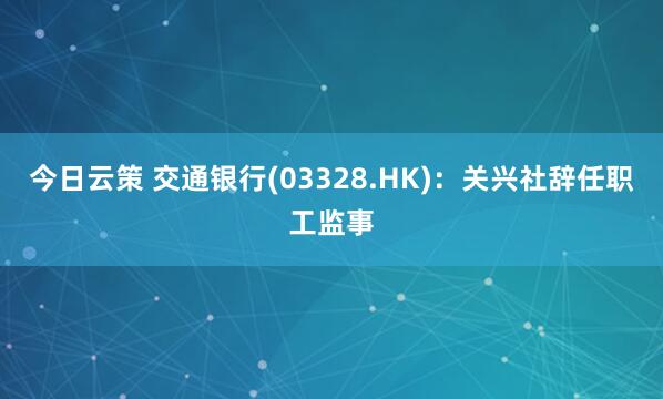 今日云策 交通银行(03328.HK)：关兴社辞任职工监事