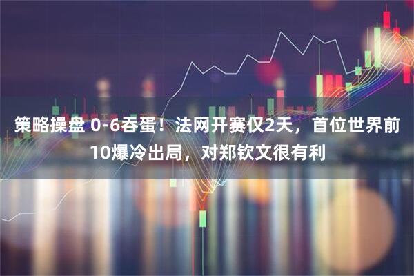 策略操盘 0-6吞蛋！法网开赛仅2天，首位世界前10爆冷出局，对郑钦文很有利