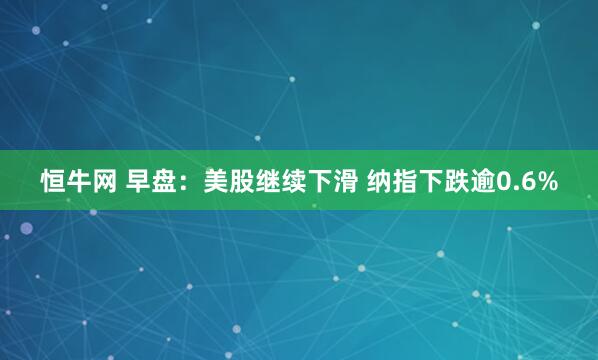 恒牛网 早盘：美股继续下滑 纳指下跌逾0.6%