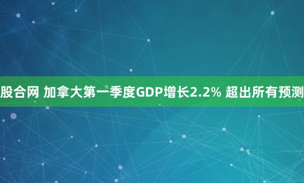 股合网 加拿大第一季度GDP增长2.2% 超出所有预测