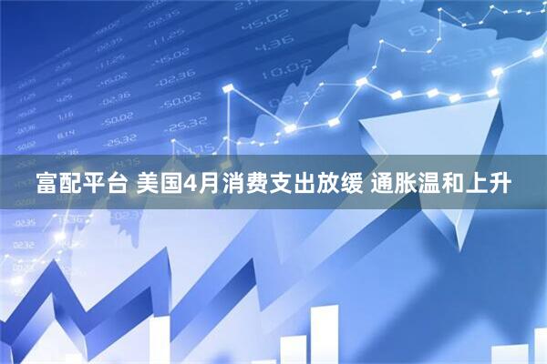 富配平台 美国4月消费支出放缓 通胀温和上升