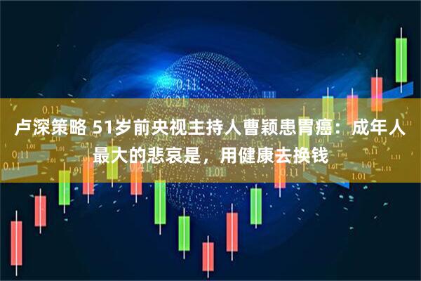 卢深策略 51岁前央视主持人曹颖患胃癌：成年人最大的悲哀是，用健康去换钱