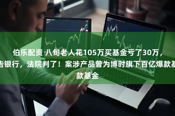 伯乐配资 八旬老人花105万买基金亏了30万，状告银行，法院判了！案涉产品曾为博时旗下百亿爆款基金