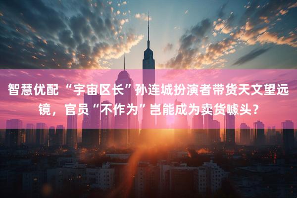 智慧优配 “宇宙区长”孙连城扮演者带货天文望远镜，官员“不作为”岂能成为卖货噱头？