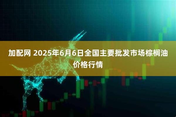 加配网 2025年6月6日全国主要批发市场棕榈油价格行情