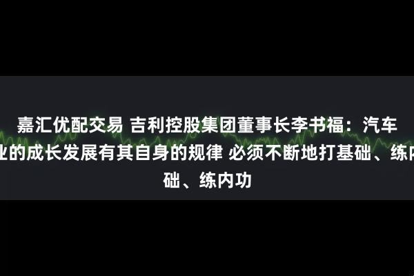 嘉汇优配交易 吉利控股集团董事长李书福：汽车企业的成长发展有其自身的规律 必须不断地打基础、练内功