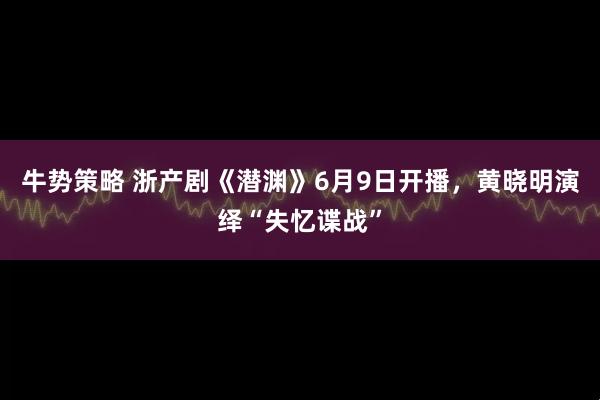 牛势策略 浙产剧《潜渊》6月9日开播，黄晓明演绎“失忆谍战”
