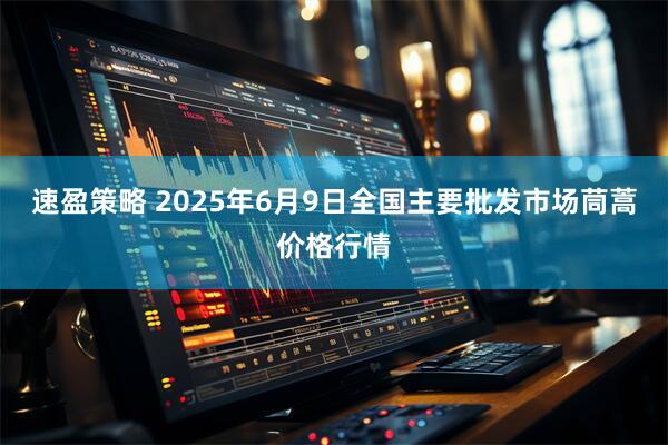 速盈策略 2025年6月9日全国主要批发市场茼蒿价格行情