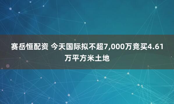 赛岳恒配资 今天国际拟不超7,000万竞买4.61万平方米土地