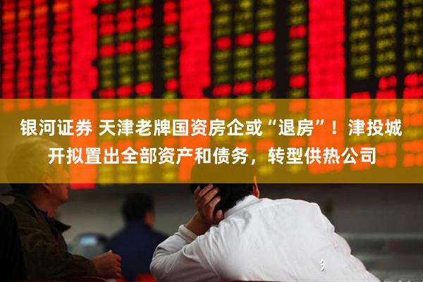 银河证券 天津老牌国资房企或“退房”！津投城开拟置出全部资产和债务，转型供热公司