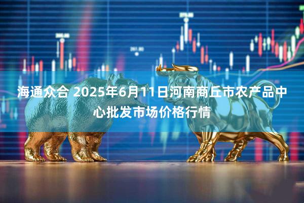 海通众合 2025年6月11日河南商丘市农产品中心批发市场价格行情