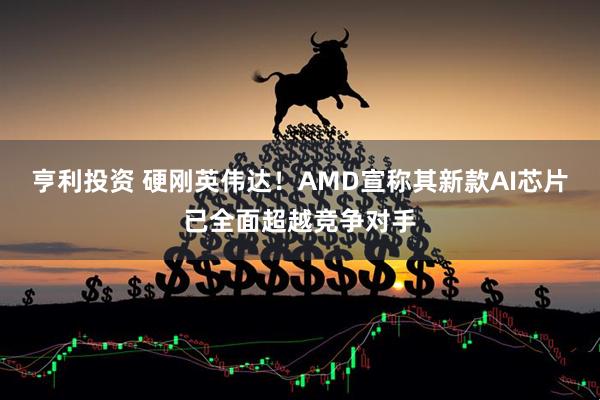 亨利投资 硬刚英伟达！AMD宣称其新款AI芯片已全面超越竞争对手