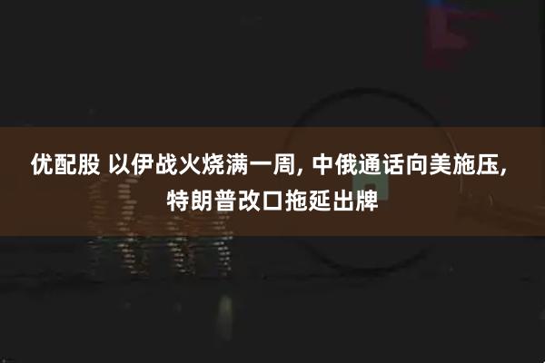 优配股 以伊战火烧满一周, 中俄通话向美施压, 特朗普改口拖延出牌