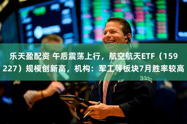 乐天盈配资 午后震荡上行，航空航天ETF（159227）规模创新高，机构：军工等板块7月胜率较高