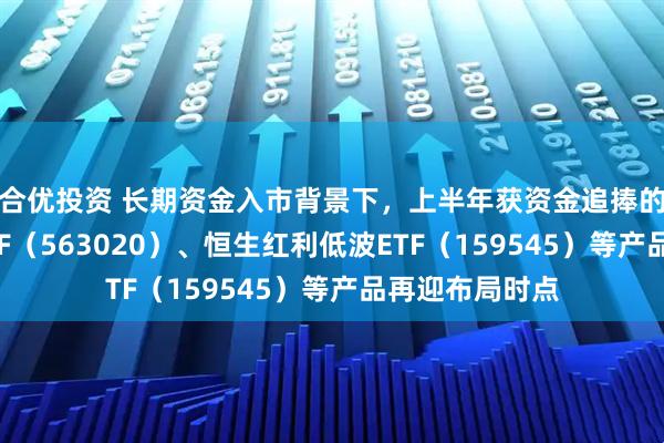 合优投资 长期资金入市背景下，上半年获资金追捧的红利低波动ETF（563020）、恒生红利低波ETF（159545）等产品再迎布局时点