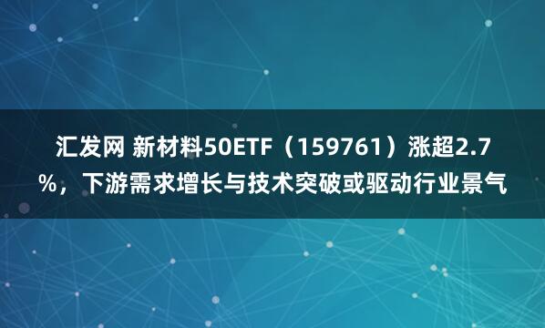汇发网 新材料50ETF（159761）涨超2.7%，下游需求增长与技术突破或驱动行业景气