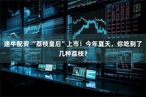 速牛配资 “荔枝皇后”上市！今年夏天，你吃到了几种荔枝？