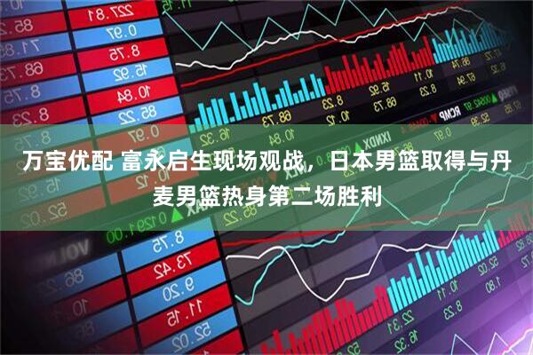 万宝优配 富永启生现场观战，日本男篮取得与丹麦男篮热身第二场胜利