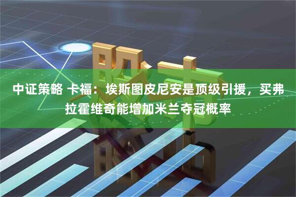 中证策略 卡福：埃斯图皮尼安是顶级引援，买弗拉霍维奇能增加米兰夺冠概率