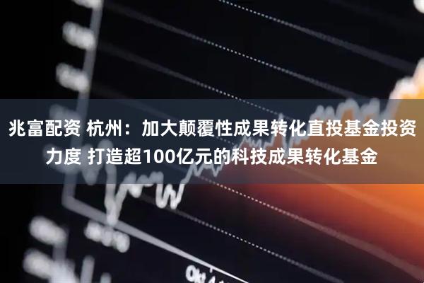 兆富配资 杭州：加大颠覆性成果转化直投基金投资力度 打造超100亿元的科技成果转化基金
