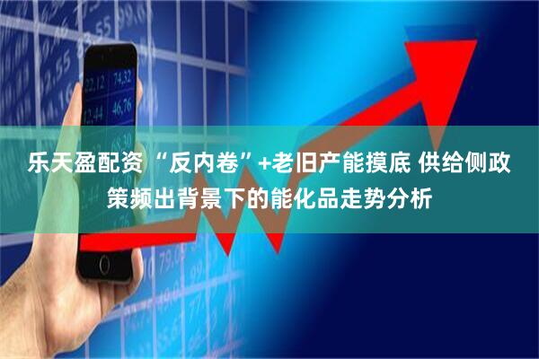 乐天盈配资 “反内卷”+老旧产能摸底 供给侧政策频出背景下的能化品走势分析