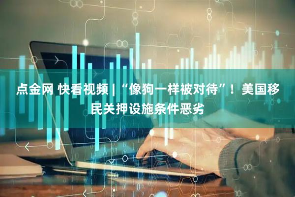 点金网 快看视频 | “像狗一样被对待”！美国移民关押设施条件恶劣