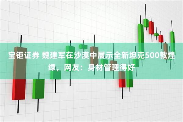 宝钜证券 魏建军在沙漠中展示全新坦克500敦煌绿，网友：身材管理得好