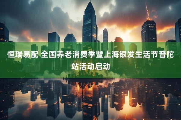 恒瑞易配 全国养老消费季暨上海银发生活节普陀站活动启动