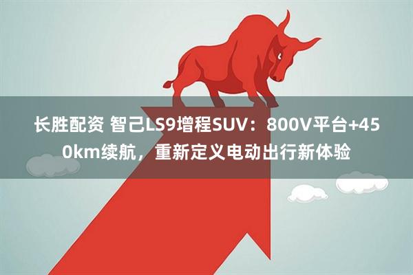 长胜配资 智己LS9增程SUV：800V平台+450km续航，重新定义电动出行新体验