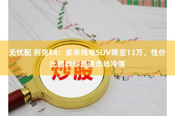 无忧配 别克E4：豪华纯电SUV降至13万，性价比超群却遭遇市场冷落