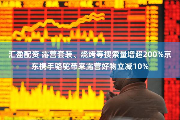 汇盈配资 露营套装、烧烤等搜索量增超200%京东携手骆驼带来露营好物立减10%