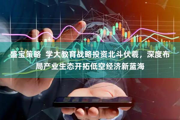 盛宝策略  学大教育战略投资北斗伏羲，深度布局产业生态开拓低空经济新蓝海