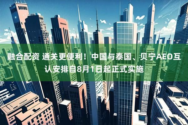 融合配资 通关更便利！中国与泰国、贝宁AEO互认安排自8月1日起正式实施