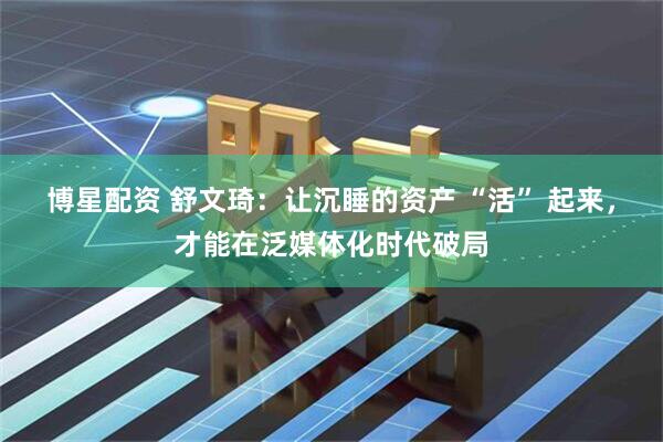 博星配资 舒文琦：让沉睡的资产 “活” 起来，才能在泛媒体化时代破局