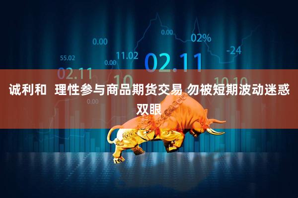 诚利和  理性参与商品期货交易 勿被短期波动迷惑双眼