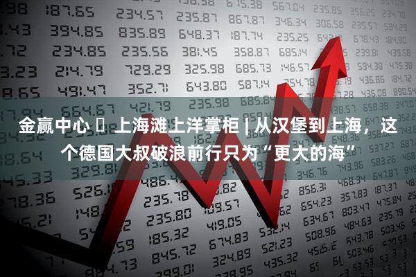 金赢中心 ​上海滩上洋掌柜 | 从汉堡到上海，这个德国大叔破浪前行只为“更大的海”