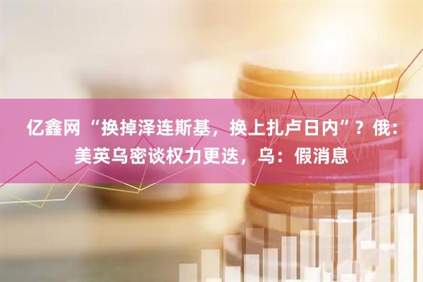 亿鑫网 “换掉泽连斯基，换上扎卢日内”？俄：美英乌密谈权力更迭，乌：假消息