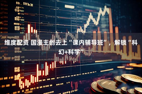 维度配资 国漫主创去上“课内辅导班”，解锁“科幻+科学”