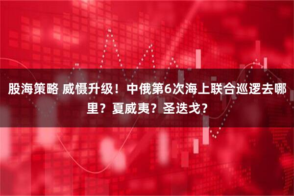 股海策略 威慑升级！中俄第6次海上联合巡逻去哪里？夏威夷？圣迭戈？