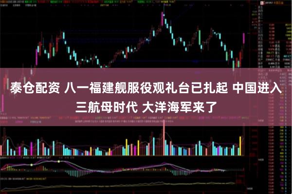 泰仓配资 八一福建舰服役观礼台已扎起 中国进入三航母时代 大洋海军来了