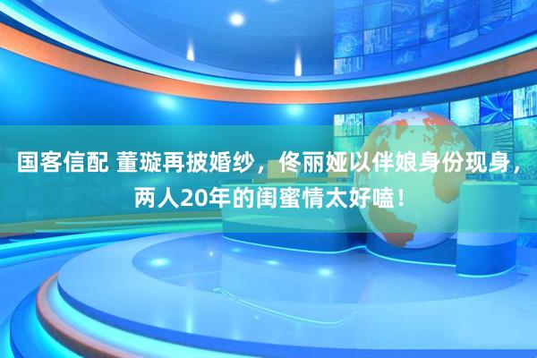 国客信配 董璇再披婚纱，佟丽娅以伴娘身份现身，两人20年的闺蜜情太好嗑！