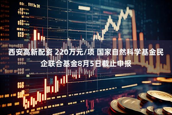 西安高新配资 220万元/项 国家自然科学基金民企联合基金8月5日截止申报