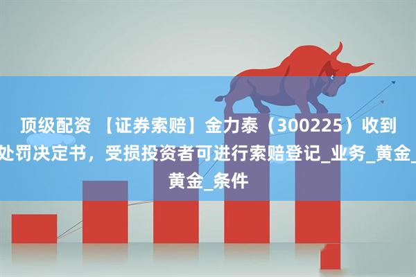 顶级配资 【证券索赔】金力泰（300225）收到行政处罚决定书，受损投资者可进行索赔登记_业务_黄金_条件