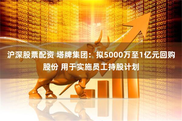 沪深股票配资 塔牌集团：拟5000万至1亿元回购股份 用于实施员工持股计划