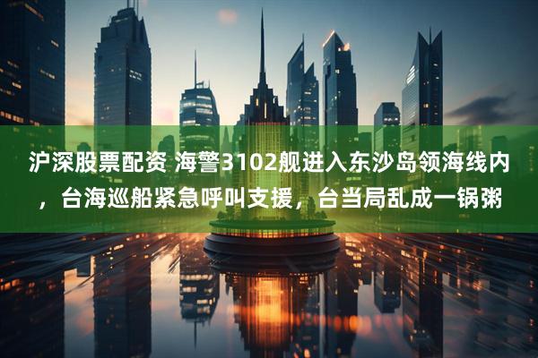 沪深股票配资 海警3102舰进入东沙岛领海线内,台海巡船紧急呼叫支援,台当局乱成一锅粥