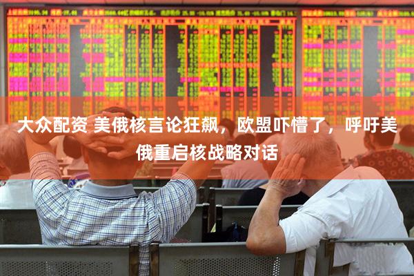 大众配资 美俄核言论狂飙，欧盟吓懵了，呼吁美俄重启核战略对话