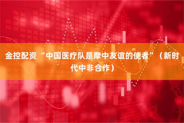 金控配资 “中国医疗队是摩中友谊的使者”（新时代中非合作）