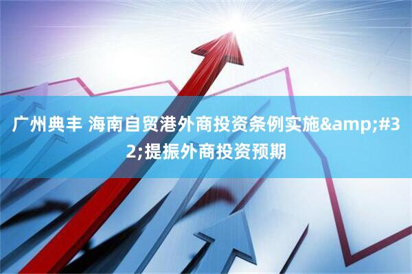 广州典丰 海南自贸港外商投资条例实施&#32;提振外商投资预期
