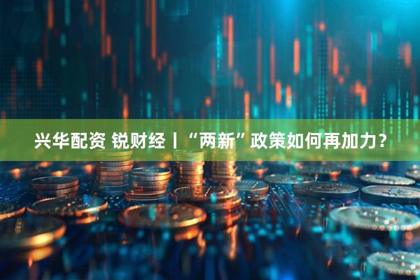 兴华配资 锐财经丨“两新”政策如何再加力？