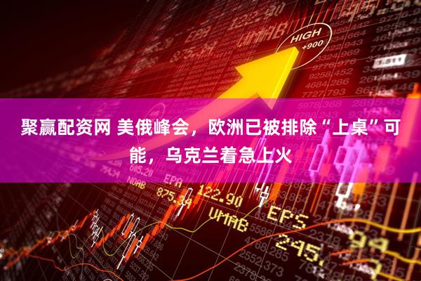 聚赢配资网 美俄峰会，欧洲已被排除“上桌”可能，乌克兰着急上火